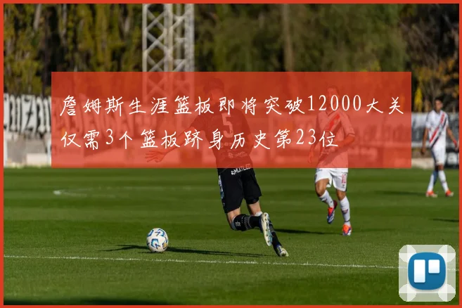 詹姆斯生涯篮板即将突破12000大关仅需3个篮板跻身历史第23位